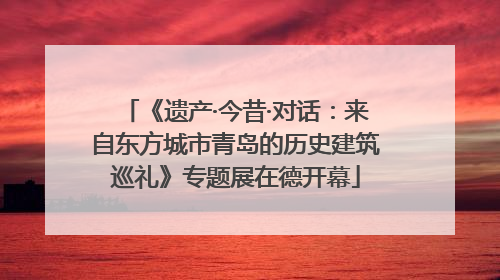 《遗产·今昔·对话：来自东方城市青岛的历史建筑巡礼》专题展在德开幕