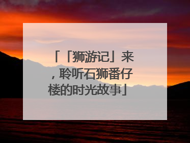 「狮游记」来，聆听石狮番仔楼的时光故事