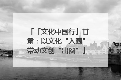 「文化中国行」甘肃：以文化“入圈”带动文创“出圈”