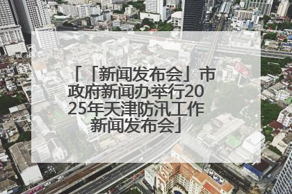 「新闻发布会」市政府新闻办举行2025年天津防汛工作新闻发布会