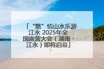 “燃”情山水乐游江永 2025年全国露营大会（湖南・江永）即将启幕