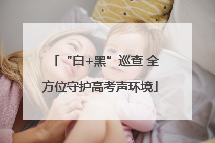 “白+黑”巡查 全方位守护高考声环境