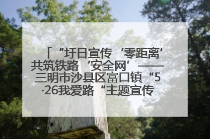 “圩日宣传‘零距离’共筑铁路‘安全网’——三明市沙县区富口镇“5·26我爱路“主题宣传活动成效显著