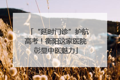 “延时门诊”护航高考！衡阳这家医院彰显中医魅力