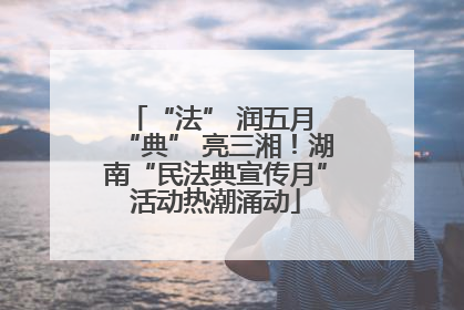 “法” 润五月 “典” 亮三湘！湖南“民法典宣传月”活动热潮涌动
