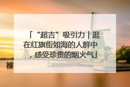 “超吉”吸引力｜逛在红旗街如海的人群中，感受珍贵的烟火气