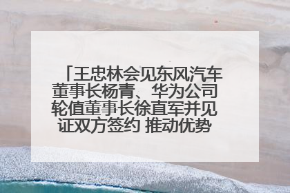 王忠林会见东风汽车董事长杨青、华为公司轮值董事长徐直军并见证双方签约 推动优势互补 实现共赢发展