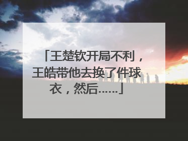 王楚钦开局不利，王皓带他去换了件球衣，然后……