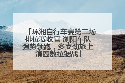 环湘自行车赛第二场排位赛收官 浏阳车队强势领跑，多支劲旅上演圈数拉锯战