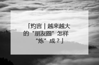 灼言｜越来越大的“朋友圈”怎样“炼”成？