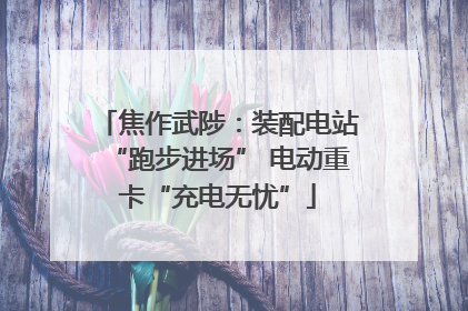 焦作武陟：装配电站“跑步进场” 电动重卡“充电无忧”
