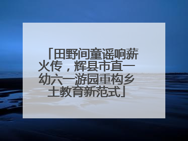 田野间童谣响薪火传，辉县市直一幼六一游园重构乡土教育新范式