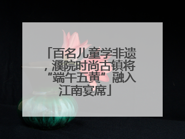 百名儿童学非遗，濮院时尚古镇将“端午五黄”融入江南宴席