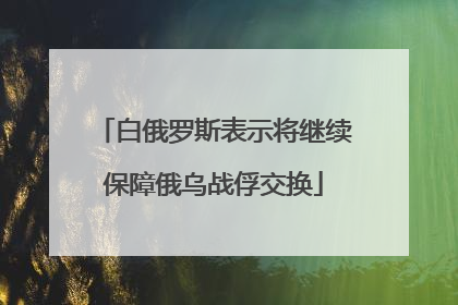 白俄罗斯表示将继续保障俄乌战俘交换