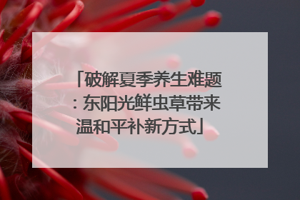 破解夏季养生难题：东阳光鲜虫草带来温和平补新方式