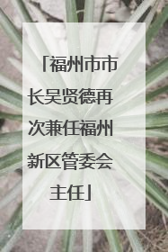 福州市市长吴贤德再次兼任福州新区管委会主任
