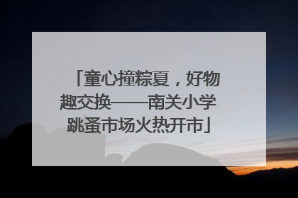 童心撞粽夏，好物趣交换——南关小学跳蚤市场火热开市
