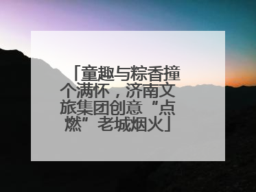 童趣与粽香撞个满怀，济南文旅集团创意“点燃”老城烟火