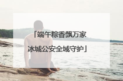 端午粽香飘万家 冰城公安全域守护