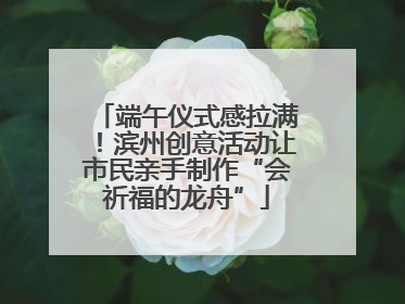 端午仪式感拉满！滨州创意活动让市民亲手制作“会祈福的龙舟”