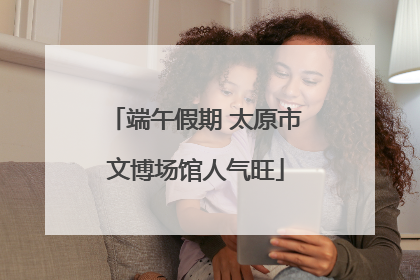 端午假期 太原市文博场馆人气旺