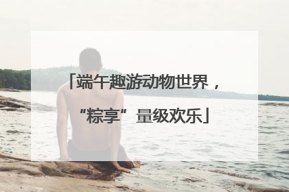 端午趣游动物世界，“粽享”量级欢乐