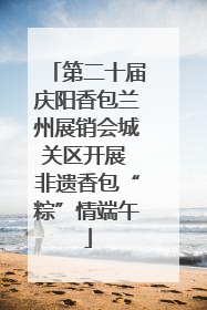 第二十届庆阳香包兰州展销会城关区开展 非遗香包“粽”情端午