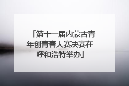 第十一届内蒙古青年创青春大赛决赛在呼和浩特举办