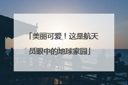 美丽可爱！这是航天员眼中的地球家园