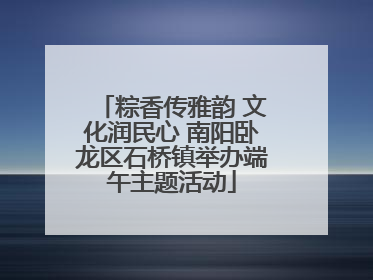 粽香传雅韵 文化润民心 南阳卧龙区石桥镇举办端午主题活动