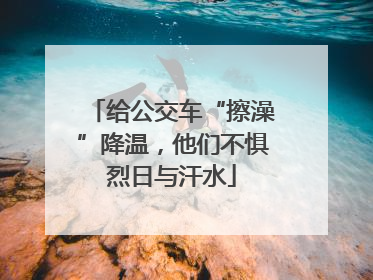 给公交车“擦澡”降温，他们不惧烈日与汗水