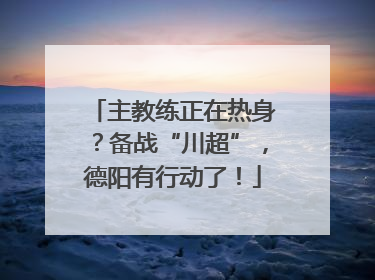 主教练正在热身？备战“川超”，德阳有行动了！