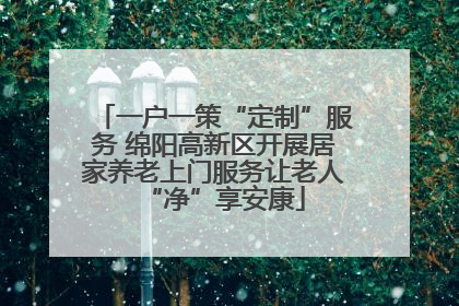 一户一策“定制”服务 绵阳高新区开展居家养老上门服务让老人“净”享安康