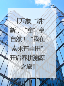 万象“耕”新，“童”享自然！“我在泰来有亩田”开启春耕溯源之旅
