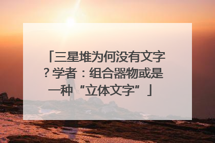 三星堆为何没有文字？学者：组合器物或是一种“立体文字”