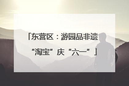 东营区：游园品非遗 “淘宝”庆“六一”
