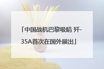 中国战机巴黎吸睛 歼-35A首次在国外展出