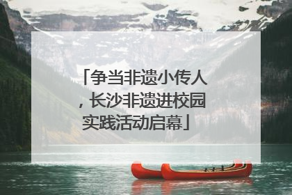 争当非遗小传人，长沙非遗进校园实践活动启幕