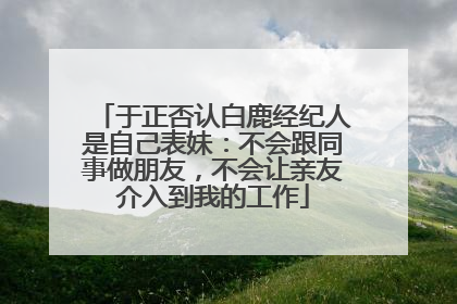于正否认白鹿经纪人是自己表妹：不会跟同事做朋友，不会让亲友介入到我的工作