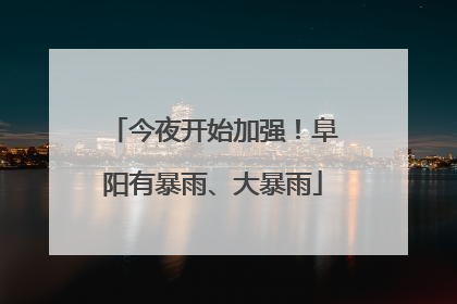今夜开始加强！阜阳有暴雨、大暴雨