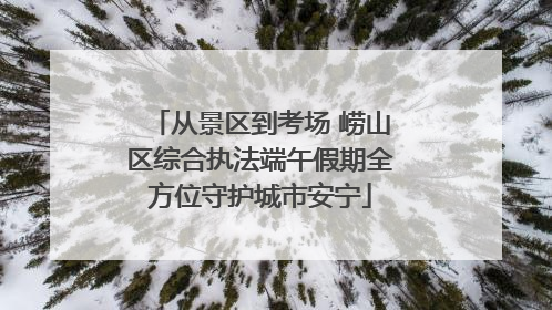 从景区到考场 崂山区综合执法端午假期全方位守护城市安宁