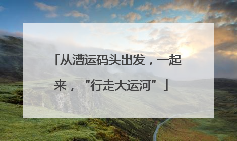 从漕运码头出发，一起来，“行走大运河”