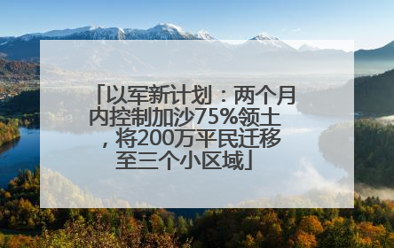 以军新计划：两个月内控制加沙75%领土，将200万平民迁移至三个小区域