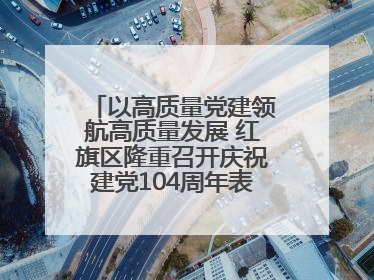 以高质量党建领航高质量发展 红旗区隆重召开庆祝建党104周年表彰大会