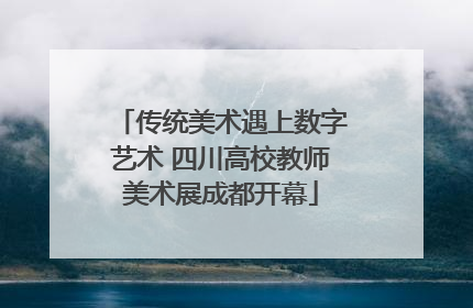 传统美术遇上数字艺术 四川高校教师美术展成都开幕