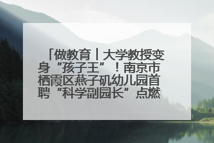 做教育︱大学教授变身“孩子王”！南京市栖霞区燕子矶幼儿园首聘“科学副园长”点燃萌娃科学梦