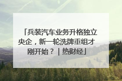 兵装汽车业务升格独立央企，新一轮洗牌重组才刚开始？｜热财经