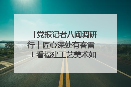 党报记者八闽调研行｜匠心深处有春雷！看福建工艺美术如何创新表达