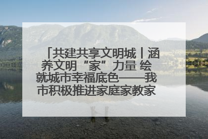 共建共享文明城丨涵养文明“家”力量 绘就城市幸福底色——我市积极推进家庭家教家风建设工作综述