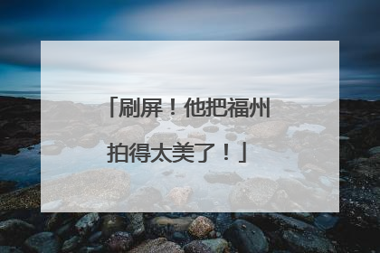 刷屏！他把福州拍得太美了！
